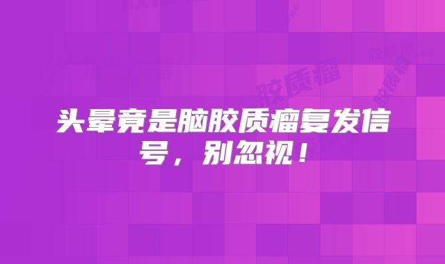 头晕竟是脑胶质瘤复发信号，别忽视！
