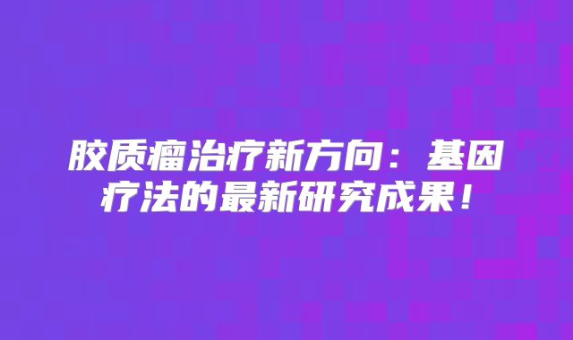 胶质瘤治疗新方向：基因疗法的最新研究成果！