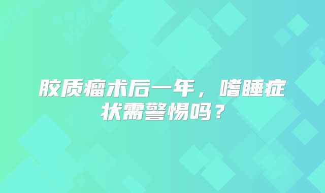 胶质瘤术后一年，嗜睡症状需警惕吗？