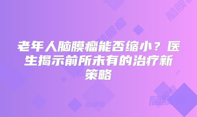 老年人脑膜瘤能否缩小？医生揭示前所未有的治疗新策略