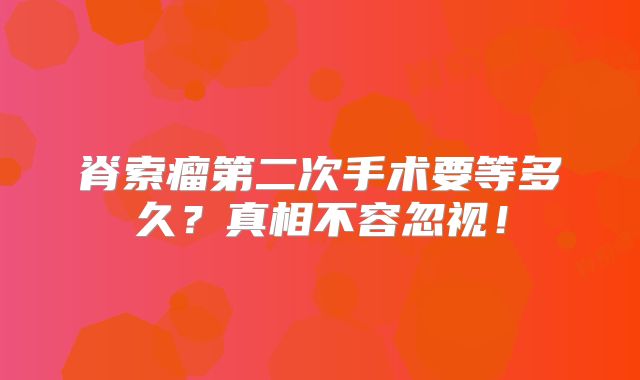 脊索瘤第二次手术要等多久？真相不容忽视！