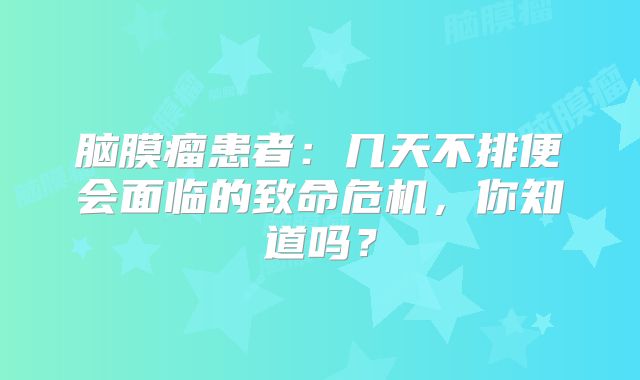 脑膜瘤患者：几天不排便会面临的致命危机，你知道吗？