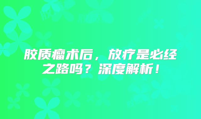 胶质瘤术后，放疗是必经之路吗？深度解析！