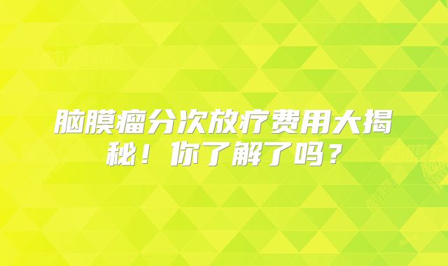 脑膜瘤分次放疗费用大揭秘！你了解了吗？