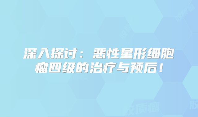 深入探讨：恶性星形细胞瘤四级的治疗与预后！