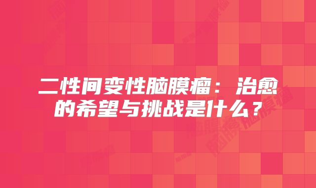 二性间变性脑膜瘤：治愈的希望与挑战是什么？