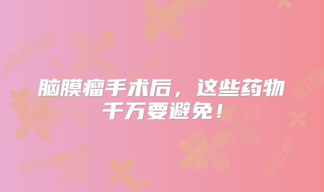 脑膜瘤手术后，这些药物千万要避免！