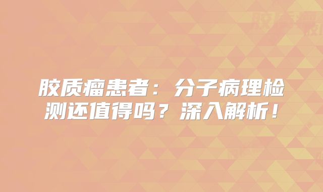 胶质瘤患者：分子病理检测还值得吗？深入解析！