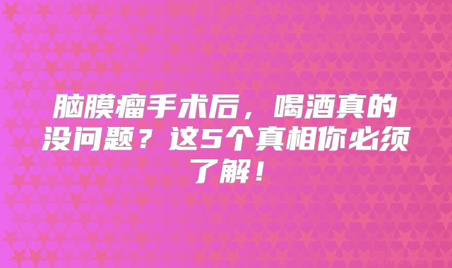 脑膜瘤手术后，喝酒真的没问题？这5个真相你必须了解！