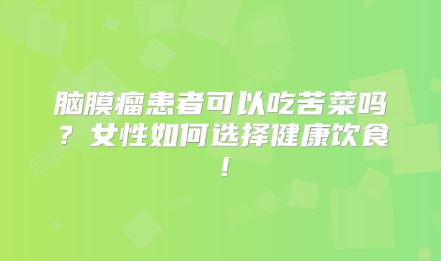 脑膜瘤患者可以吃苦菜吗？女性如何选择健康饮食！
