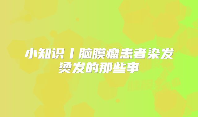 小知识丨脑膜瘤患者染发烫发的那些事