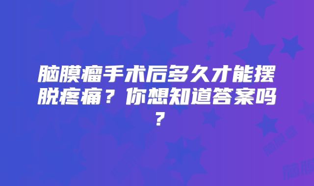 脑膜瘤手术后多久才能摆脱疼痛？你想知道答案吗？
