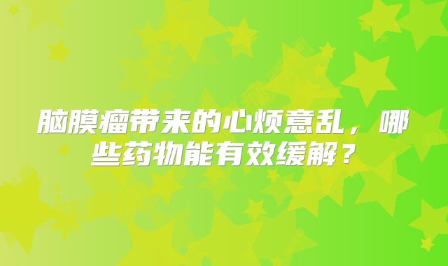 脑膜瘤带来的心烦意乱，哪些药物能有效缓解？