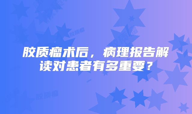 胶质瘤术后，病理报告解读对患者有多重要？