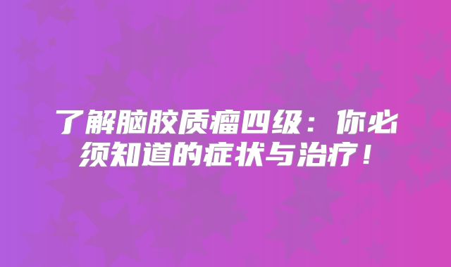 了解脑胶质瘤四级：你必须知道的症状与治疗！
