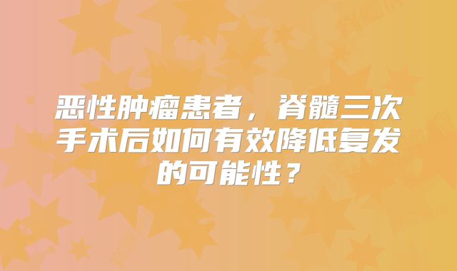 恶性肿瘤患者，脊髓三次手术后如何有效降低复发的可能性？