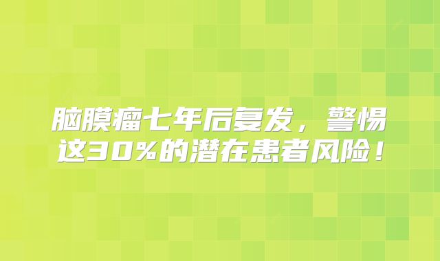 脑膜瘤七年后复发，警惕这30%的潜在患者风险！