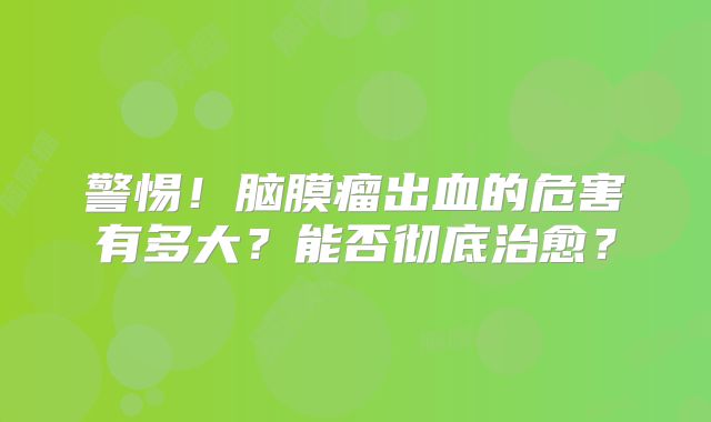 警惕！脑膜瘤出血的危害有多大？能否彻底治愈？