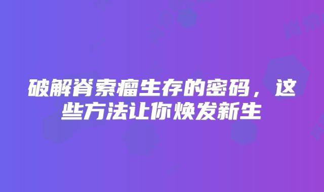 破解脊索瘤生存的密码，这些方法让你焕发新生