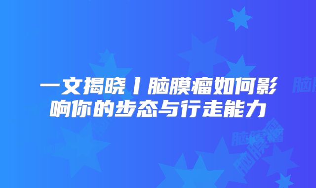 一文揭晓丨脑膜瘤如何影响你的步态与行走能力