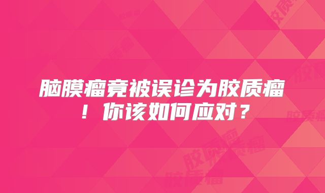 脑膜瘤竟被误诊为胶质瘤！你该如何应对？