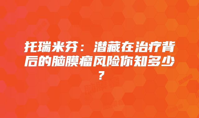 托瑞米芬：潜藏在治疗背后的脑膜瘤风险你知多少？