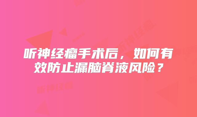 听神经瘤手术后，如何有效防止漏脑脊液风险？