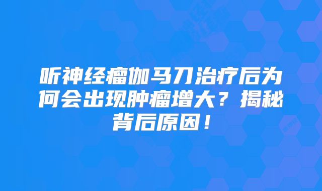 听神经瘤伽马刀治疗后为何会出现肿瘤增大？揭秘背后原因！