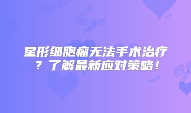 星形细胞瘤无法手术治疗？了解最新应对策略！