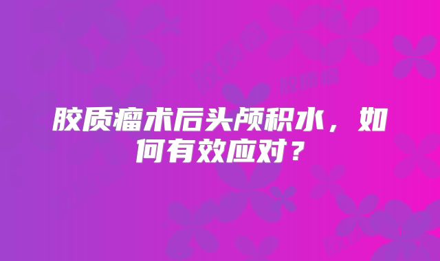 胶质瘤术后头颅积水，如何有效应对？