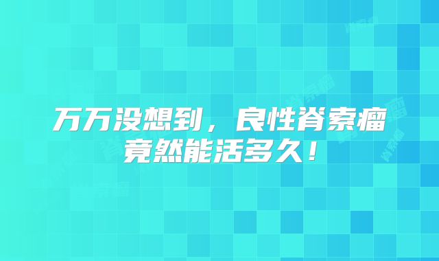 万万没想到，良性脊索瘤竟然能活多久！