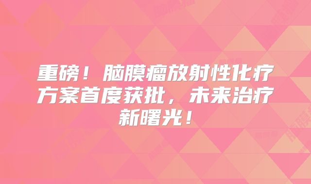 重磅！脑膜瘤放射性化疗方案首度获批，未来治疗新曙光！