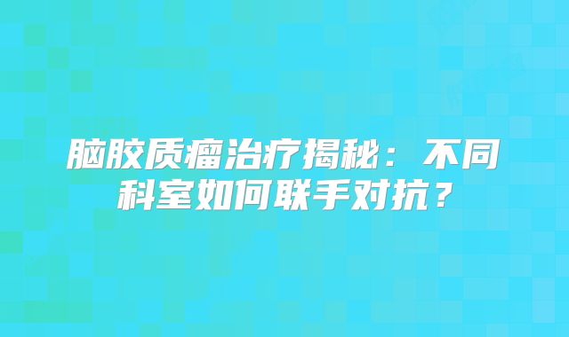 脑胶质瘤治疗揭秘：不同科室如何联手对抗？