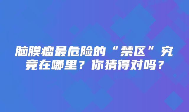 脑膜瘤最危险的“禁区”究竟在哪里？你猜得对吗？