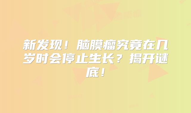 新发现！脑膜瘤究竟在几岁时会停止生长？揭开谜底！