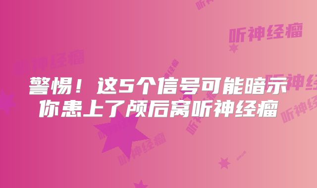警惕！这5个信号可能暗示你患上了颅后窝听神经瘤