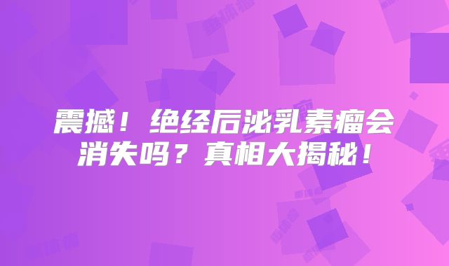 震撼！绝经后泌乳素瘤会消失吗？真相大揭秘！