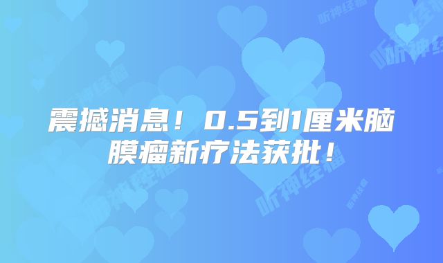 震撼消息！0.5到1厘米脑膜瘤新疗法获批！