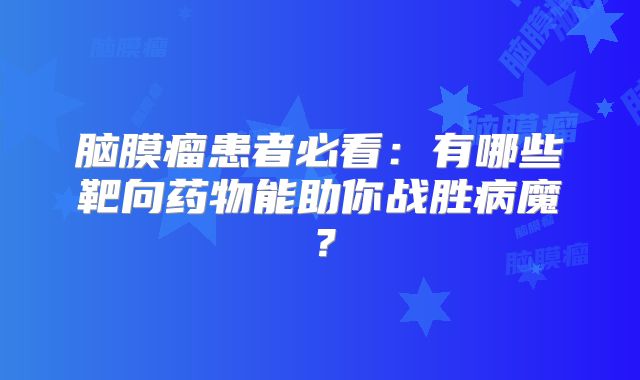 脑膜瘤患者必看：有哪些靶向药物能助你战胜病魔？