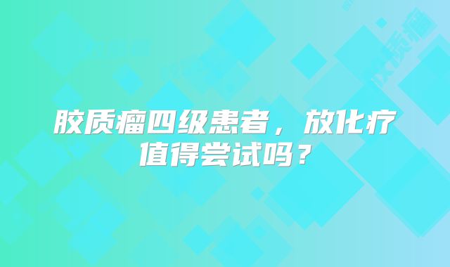 胶质瘤四级患者，放化疗值得尝试吗？