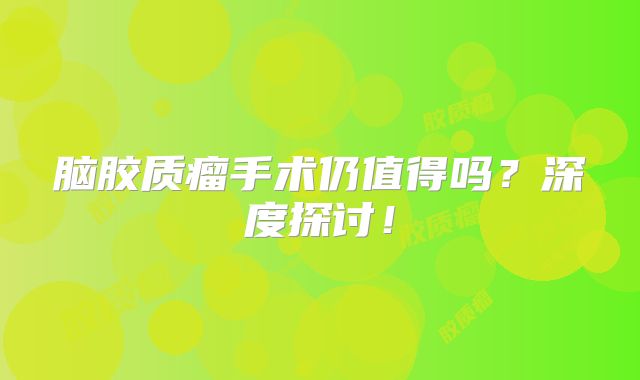 脑胶质瘤手术仍值得吗？深度探讨！