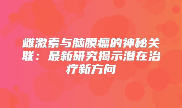 雌激素与脑膜瘤的神秘关联：最新研究揭示潜在治疗新方向