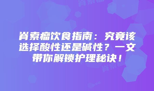 脊索瘤饮食指南：究竟该选择酸性还是碱性？一文带你解锁护理秘诀！