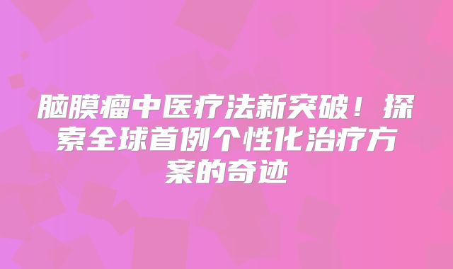 脑膜瘤中医疗法新突破！探索全球首例个性化治疗方案的奇迹
