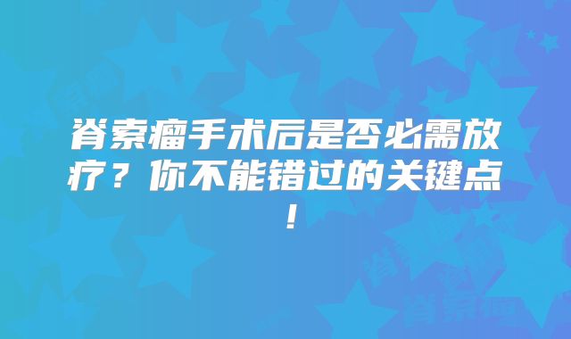 脊索瘤手术后是否必需放疗？你不能错过的关键点！