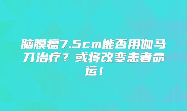 脑膜瘤7.5cm能否用伽马刀治疗？或将改变患者命运！