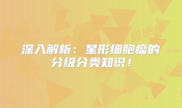 深入解析：星形细胞瘤的分级分类知识！