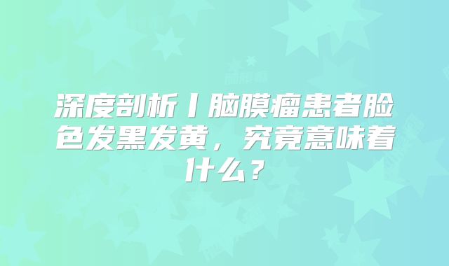 深度剖析丨脑膜瘤患者脸色发黑发黄，究竟意味着什么？