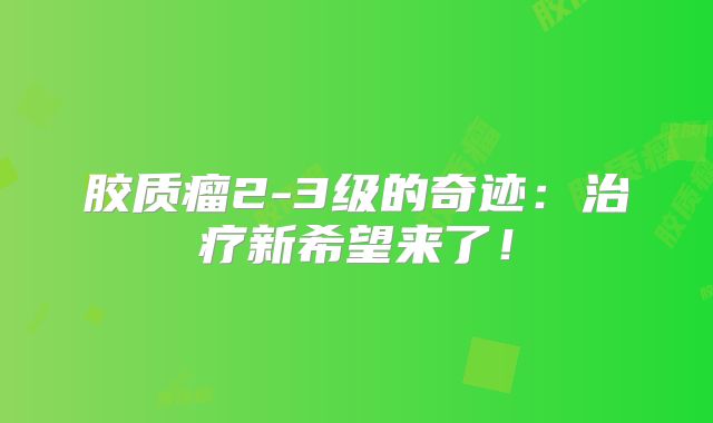 胶质瘤2-3级的奇迹：治疗新希望来了！