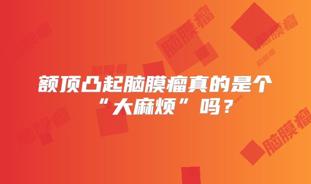 额顶凸起脑膜瘤真的是个“大麻烦”吗？